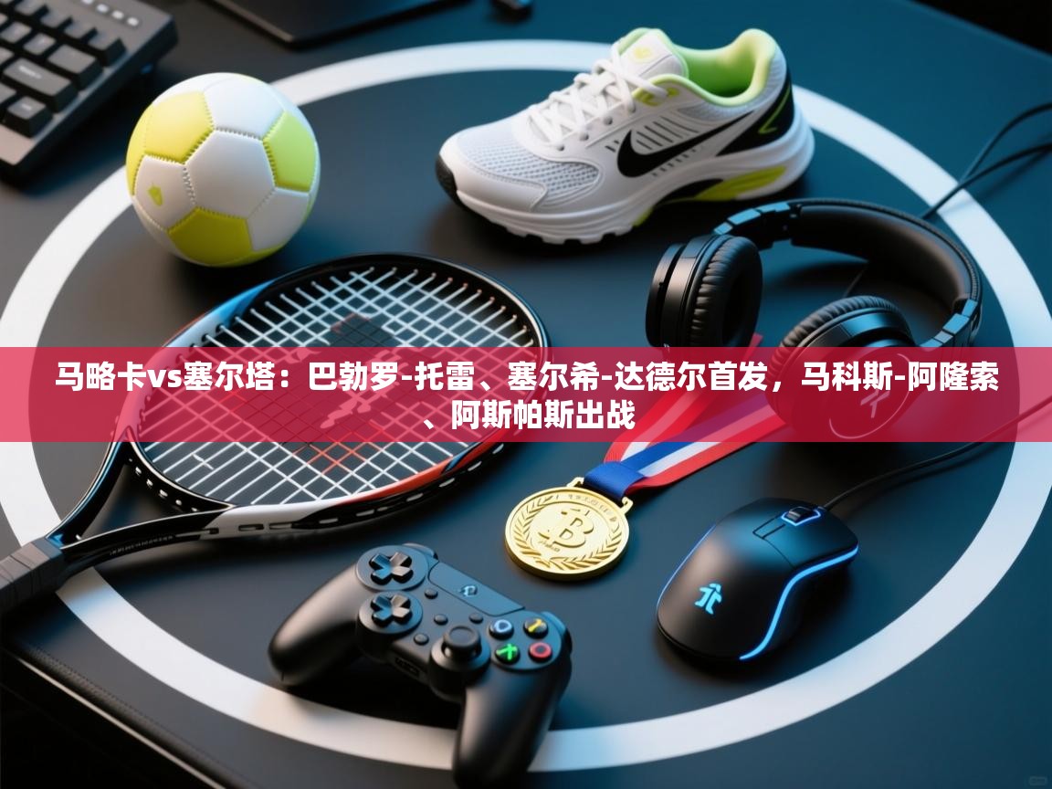 蓝鲸体育直播在线观看免费版-马略卡vs塞尔塔：巴勃罗-托雷、塞尔希-达德尔首发，马科斯-阿隆索、阿斯帕斯出战  第2张