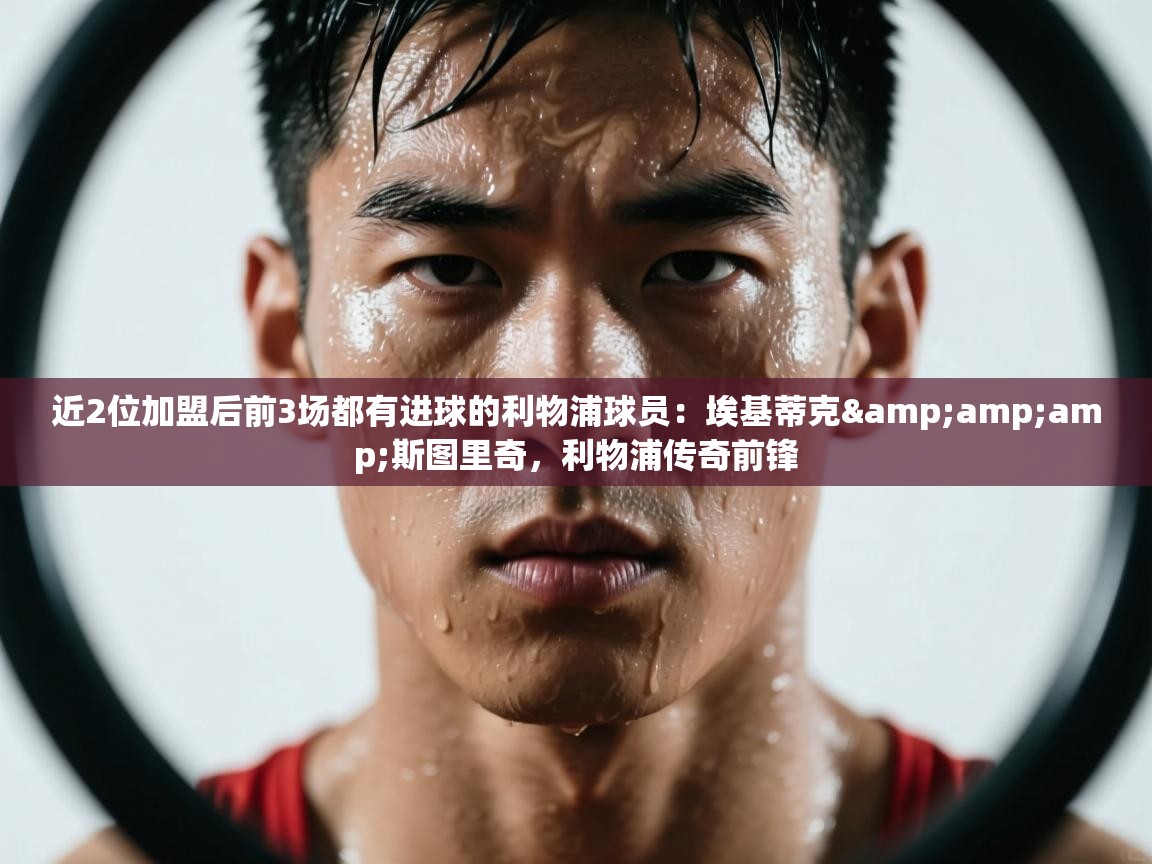 鲸鱼体育app-近2位加盟后前3场都有进球的利物浦球员：埃基蒂克&斯图里奇，利物浦传奇前锋  第3张