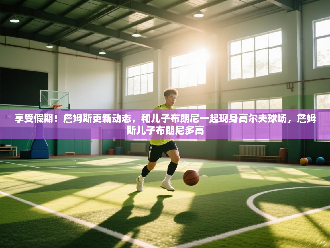 蓝鲸体育直播tv版-享受假期!詹姆斯更新动态,和儿子布朗尼一起现身高尔夫球场,詹姆斯儿子布朗尼多高 第1张