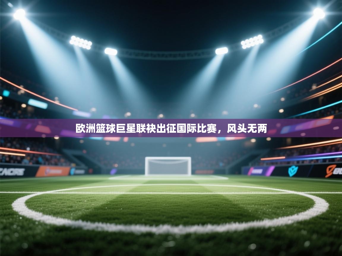 鲸蓝体育官网-欧洲篮球巨星联袂出征国际比赛，风头无两  第1张