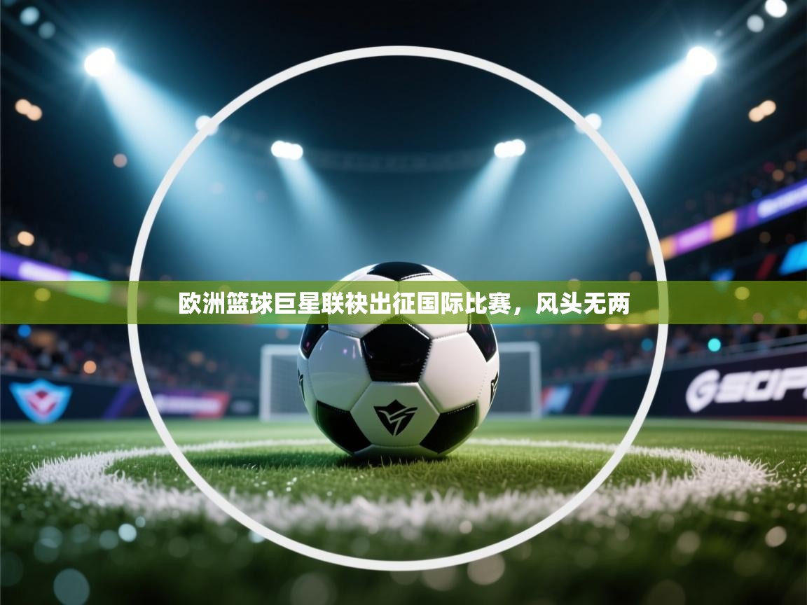 鲸蓝体育官网-欧洲篮球巨星联袂出征国际比赛，风头无两  第4张